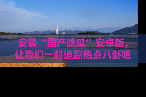 安装“国产吃瓜”安卓版，让我们一起追踪热点八卦吧～
