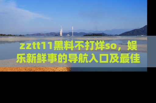 zztt11黑料不打烊so，娱乐新鲜事的导航入口及最佳浏览线路推荐