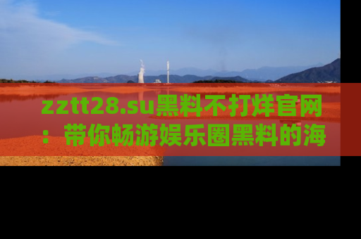zztt28.su黑料不打烊官网：带你畅游娱乐圈黑料的海洋，掌握每一条最新消息