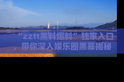 “zztt黑料爆料”独家入口,带你深入娱乐圈黑幕揭秘