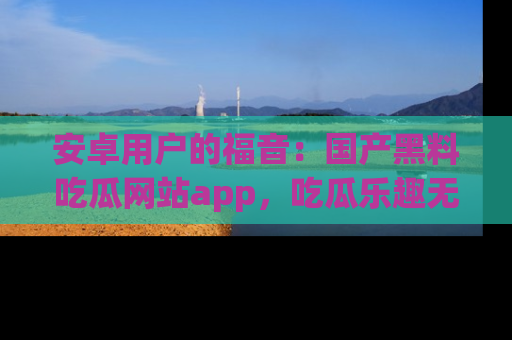 安卓用户的福音：国产黑料吃瓜网站app，吃瓜乐趣无穷尽！