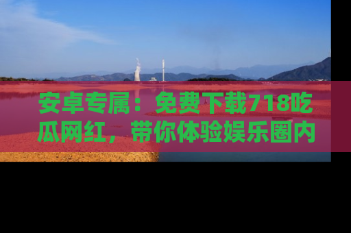 安卓专属：免费下载718吃瓜网红，带你体验娱乐圈内幕