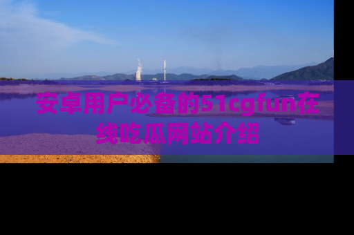安卓用户必备的51cgfun在线吃瓜网站介绍
