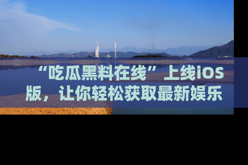 “吃瓜黑料在线”上线iOS版,让你轻松获取最新娱乐新闻