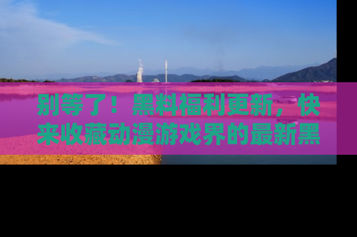 别等了！黑料福利更新，快来收藏动漫游戏界的最新黑料吧！