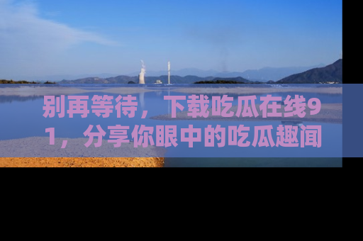 别再等待，下载吃瓜在线91，分享你眼中的吃瓜趣闻吧！