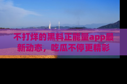 不打烊的黑料正能量app最新动态，吃瓜不停更精彩