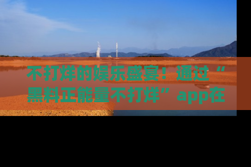 不打烊的娱乐盛宴！通过“黑料正能量不打烊”app在线观看最新内容，链接在此，不容错过！