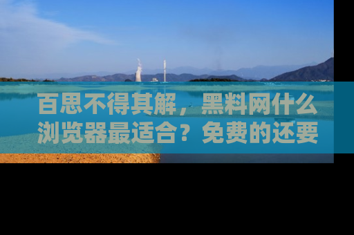 百思不得其解，黑料网什么浏览器最适合？免费的还要能吃瓜太难了！