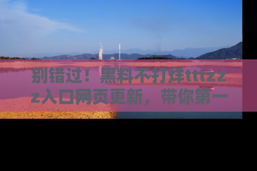 别错过！黑料不打烊tttzzz入口网页更新，带你第一时间了解最新动态！