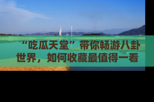 “吃瓜天堂”带你畅游八卦世界,如何收藏最值得一看的趣闻?