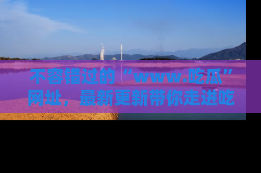不容错过的“www.吃瓜”网址，最新更新带你走进吃瓜新时尚