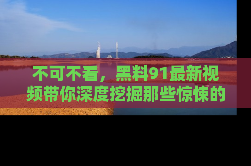 不可不看，黑料91最新视频带你深度挖掘那些惊悚的黑料内幕！