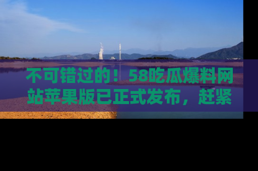 不可错过的！58吃瓜爆料网站苹果版已正式发布，赶紧体验！