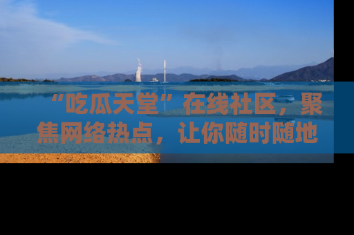 “吃瓜天堂”在线社区,聚焦网络热点,让你随时随地吃瓜不停