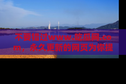 不要错过www.吃瓜网.com，永久更新的网页为你提供吃瓜盛宴！