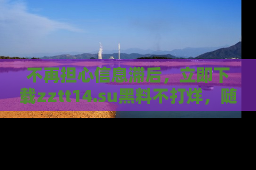 不再担心信息滞后，立即下载zztt14.su黑料不打烊，随时获取新鲜黑料！
