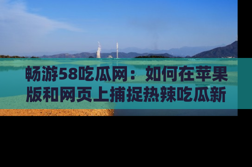 畅游58吃瓜网：如何在苹果版和网页上捕捉热辣吃瓜新闻？