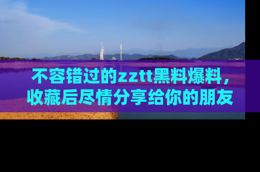 不容错过的zztt黑料爆料，收藏后尽情分享给你的朋友