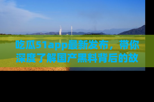 吃瓜51app最新发布，带你深度了解国产黑料背后的故事！