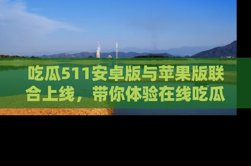 吃瓜511安卓版与苹果版联合上线，带你体验在线吃瓜新天地