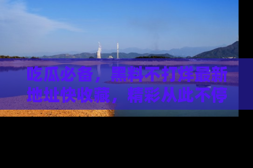 吃瓜必备，黑料不打烊最新地址快收藏，精彩从此不停！