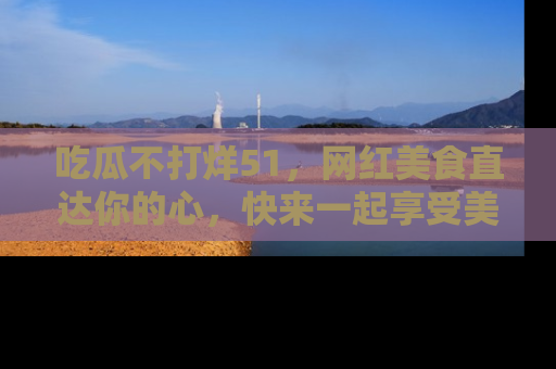 吃瓜不打烊51，网红美食直达你的心，快来一起享受美好时光！