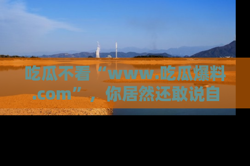 吃瓜不看“www.吃瓜爆料.com”，你居然还敢说自己是吃瓜群众？