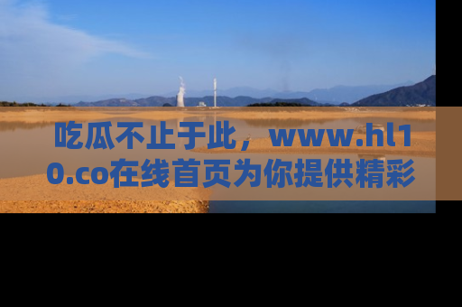 吃瓜不止于此，www.hl10.co在线首页为你提供精彩内幕