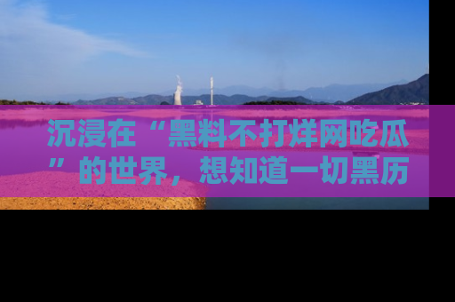 沉浸在“黑料不打烊网吃瓜”的世界，想知道一切黑历史与内幕信息的网站！