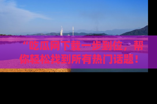“吃瓜网下载一步到位，帮你轻松找到所有热门话题！”网址：www.chiguaw.com