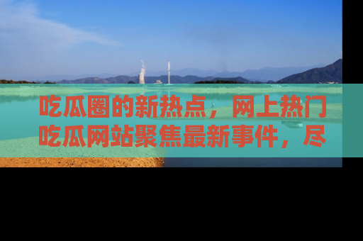 吃瓜圈的新热点，网上热门吃瓜网站聚焦最新事件，尽在吃瓜网站！