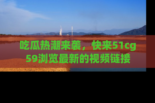 吃瓜热潮来袭，快来51cg59浏览最新的视频链接