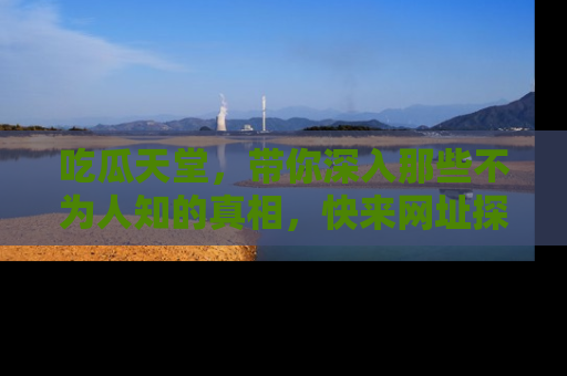 吃瓜天堂，带你深入那些不为人知的真相，快来网址探索吧！