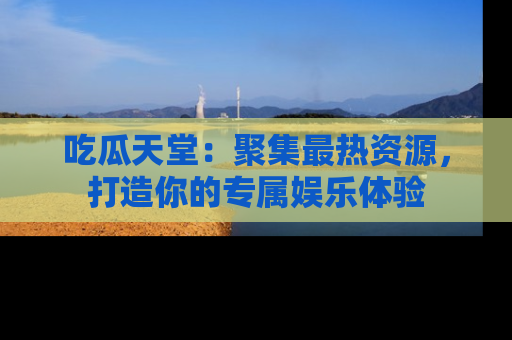 吃瓜天堂：聚集最热资源，打造你的专属娱乐体验