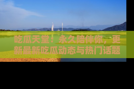 吃瓜天堂：永久陪伴你，更新最新吃瓜动态与热门话题