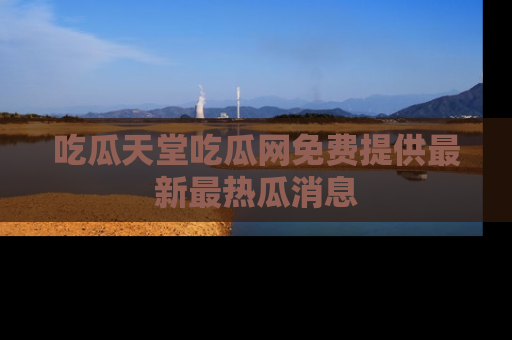 吃瓜天堂吃瓜网免费提供最新最热瓜消息