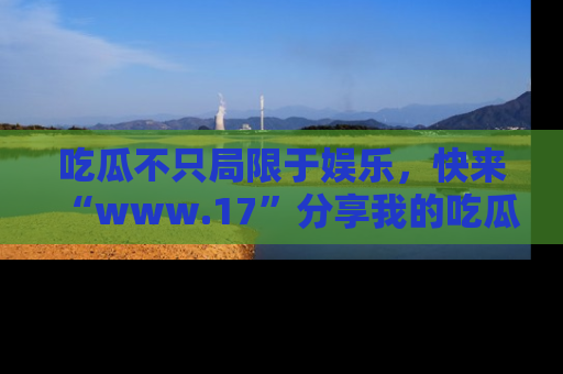 吃瓜不只局限于娱乐，快来“www.17”分享我的吃瓜技巧，成为社交圈的明星！