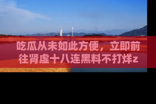 吃瓜从未如此方便，立即前往肾虚十八连黑料不打烊zzzttt，发现更多精彩，地址在这里！