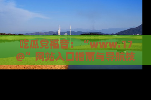 吃瓜党福音：“www.17@”网站入口指南与导航技巧全解析