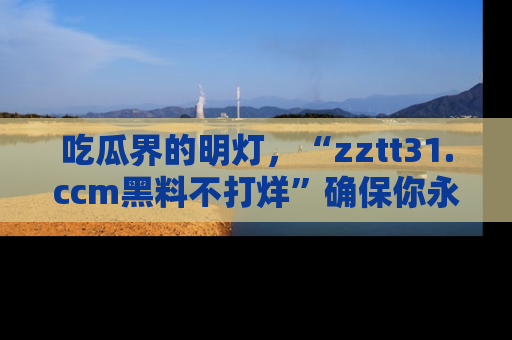 吃瓜界的明灯，“zztt31.ccm黑料不打烊”确保你永不迷路！