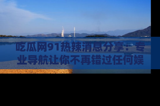 吃瓜网91热辣消息分享：专业导航让你不再错过任何娱乐八卦