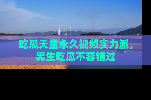 吃瓜天堂永久视频实力派，男生吃瓜不容错过
