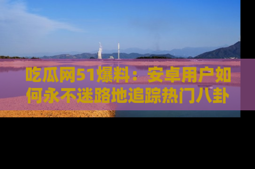 吃瓜网51爆料：安卓用户如何永不迷路地追踪热门八卦信息
