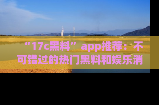 “17c黑料”app推荐:不可错过的热门黑料和娱乐消息