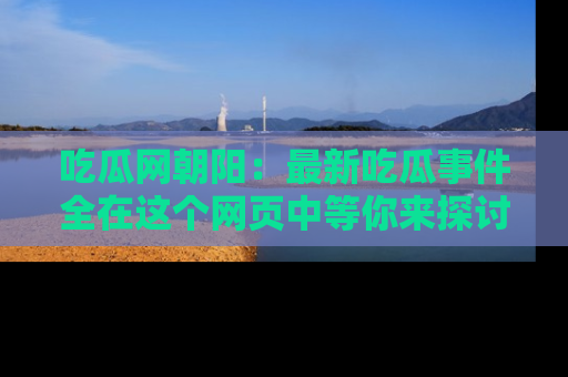 吃瓜网朝阳：最新吃瓜事件全在这个网页中等你来探讨！