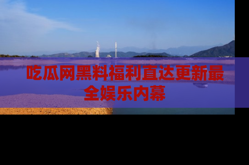 吃瓜网黑料福利直达更新最全娱乐内幕