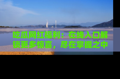 吃瓜网红福利：在线入口解锁更多惊喜，尽在掌握之中