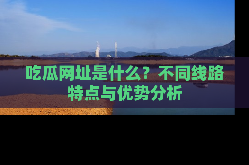 吃瓜网址是什么？不同线路特点与优势分析