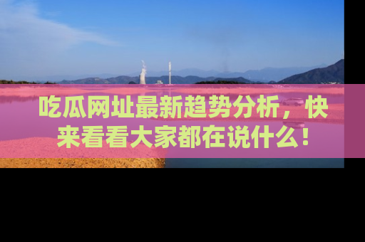 吃瓜网址最新趋势分析，快来看看大家都在说什么！